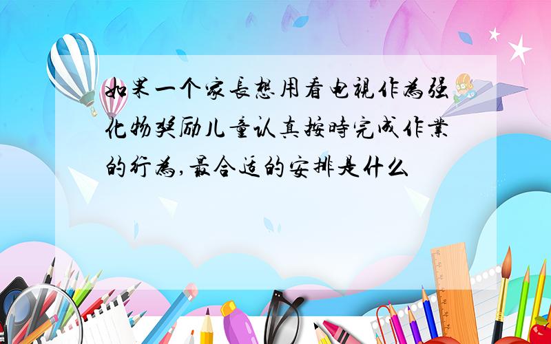 如果一个家长想用看电视作为强化物奖励儿童认真按时完成作业的行为,最合适的安排是什么