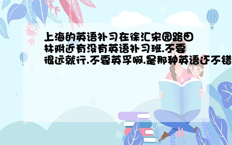 上海的英语补习在徐汇宋园路田林附近有没有英语补习班.不要很远就行.不要英孚啊.是那种英语还不错的,提高班那种.最好是那种