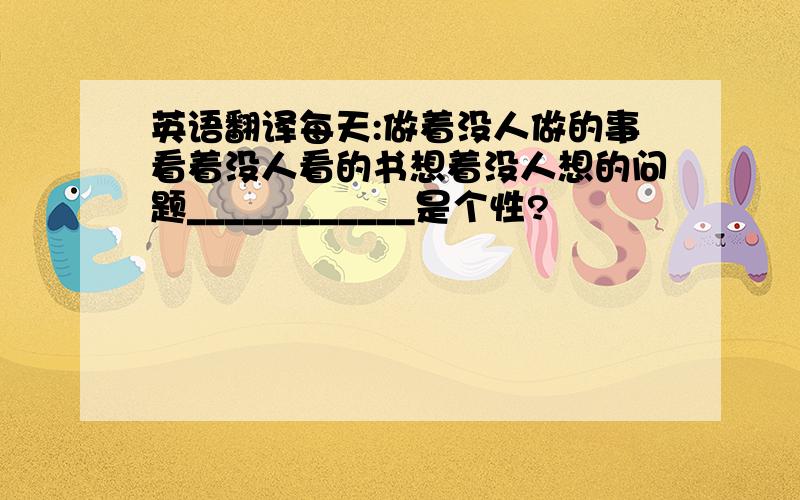 英语翻译每天:做着没人做的事看着没人看的书想着没人想的问题____________是个性?