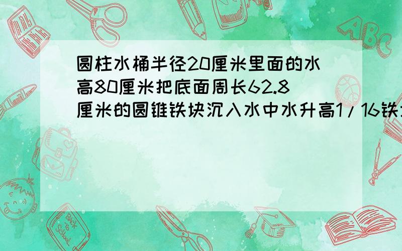 圆柱水桶半径20厘米里面的水高80厘米把底面周长62.8厘米的圆锥铁块沉入水中水升高1/16铁块高是几厘米?