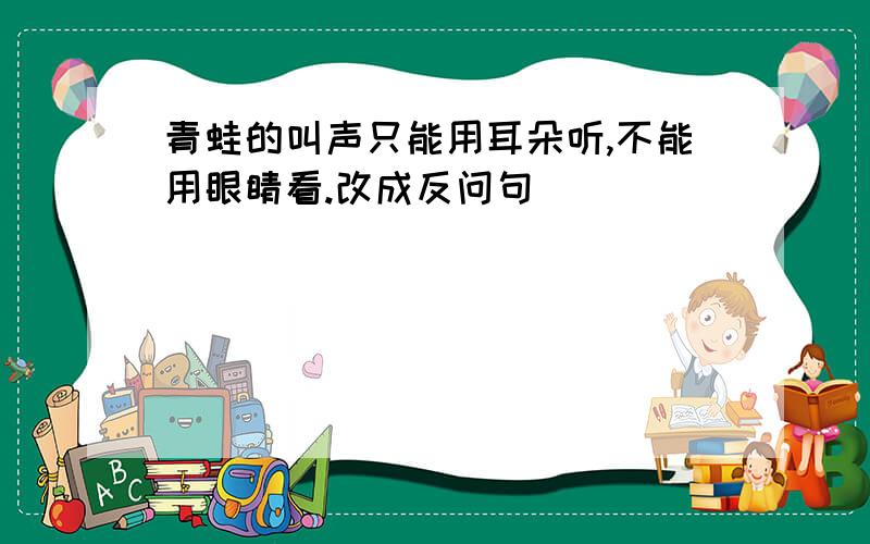 青蛙的叫声只能用耳朵听,不能用眼睛看.改成反问句