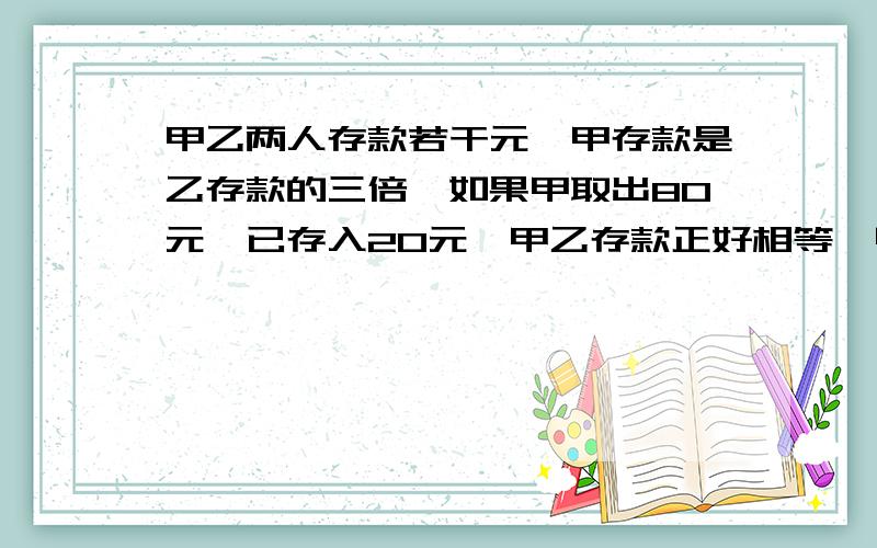 甲乙两人存款若干元,甲存款是乙存款的三倍,如果甲取出80元,已存入20元,甲乙存款正好相等,甲乙各存多少?