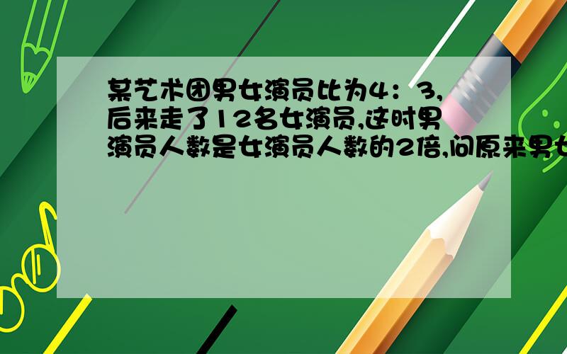 某艺术团男女演员比为4：3,后来走了12名女演员,这时男演员人数是女演员人数的2倍,问原来男女演员各