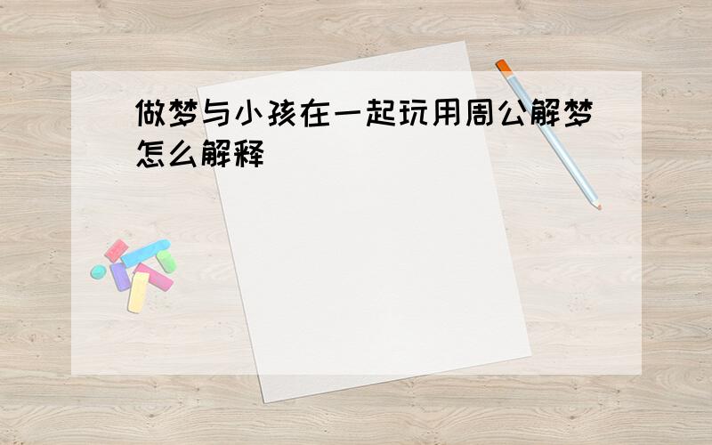 做梦与小孩在一起玩用周公解梦怎么解释