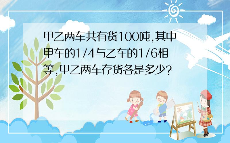 甲乙两车共有货100吨,其中甲车的1/4与乙车的1/6相等,甲乙两车存货各是多少?