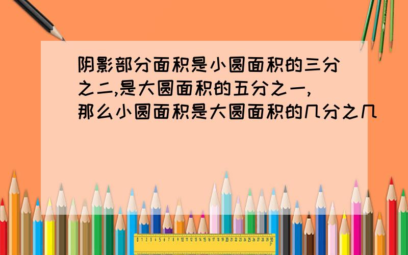 阴影部分面积是小圆面积的三分之二,是大圆面积的五分之一,那么小圆面积是大圆面积的几分之几