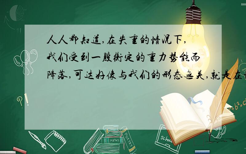 人人都知道,在失重的情况下,我们受到一股衡定的重力势能而降落,可这好像与我们的形态无关,就是在静...