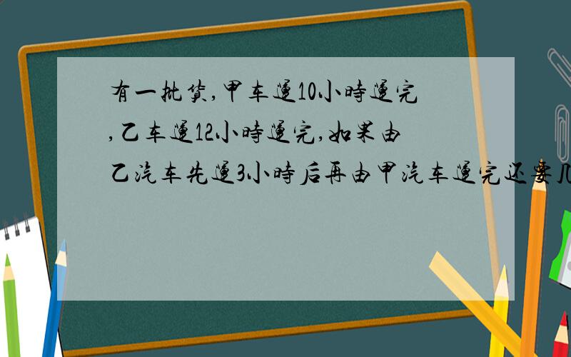 有一批货,甲车运10小时运完,乙车运12小时运完,如果由乙汽车先运3小时后再由甲汽车运完还要几小时?