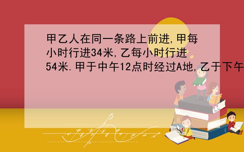 甲乙人在同一条路上前进,甲每小时行进34米,乙每小时行进54米.甲于中午12点时经过A地,乙于下午2点时经过A地,甲下午