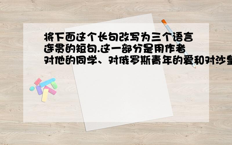 将下面这个长句改写为三个语言连贯的短句.这一部分是用作者对他的同学、对俄罗斯青年的爱和对沙皇尼古拉