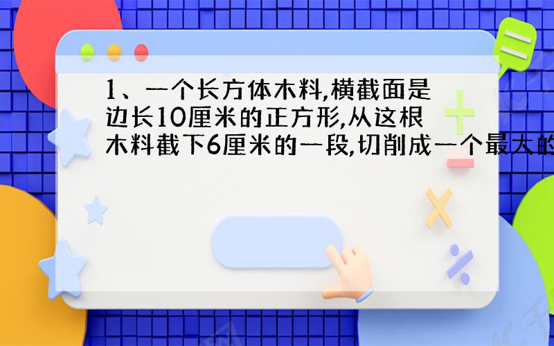 1、一个长方体木料,横截面是边长10厘米的正方形,从这根木料截下6厘米的一段,切削成一个最大的圆锥,圆锥的体积是（ ）,