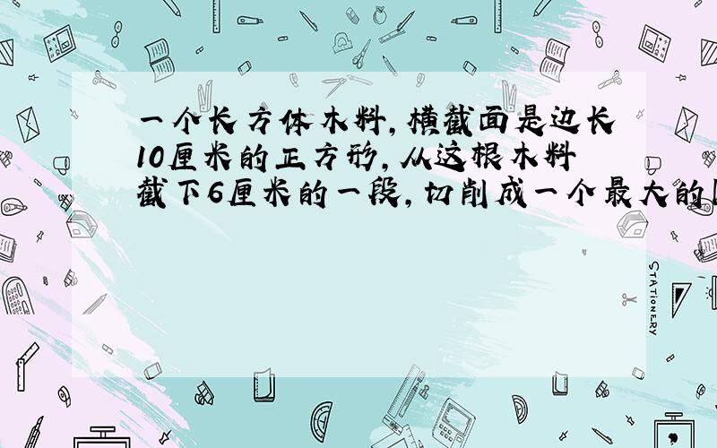 一个长方体木料,横截面是边长10厘米的正方形,从这根木料截下6厘米的一段,切削成一个最大的圆锥,圆锥的