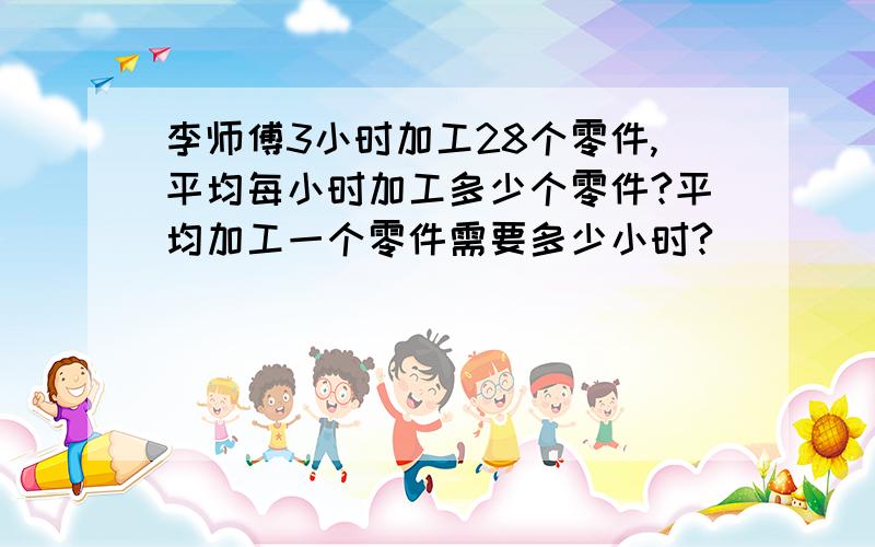 李师傅3小时加工28个零件,平均每小时加工多少个零件?平均加工一个零件需要多少小时?