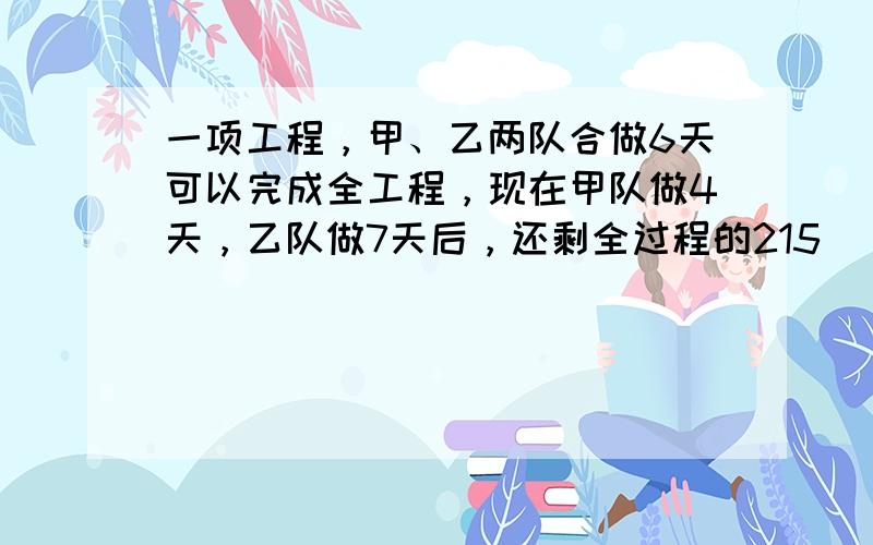 一项工程，甲、乙两队合做6天可以完成全工程，现在甲队做4天，乙队做7天后，还剩全过程的215