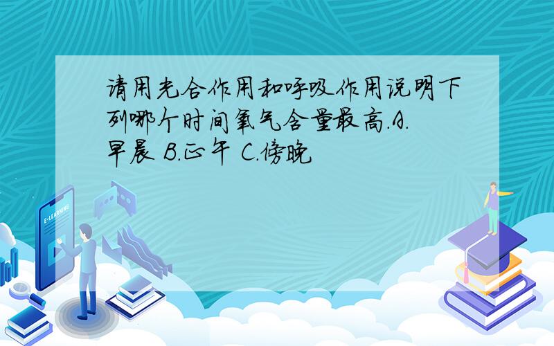 请用光合作用和呼吸作用说明下列哪个时间氧气含量最高.A.早晨 B.正午 C.傍晚