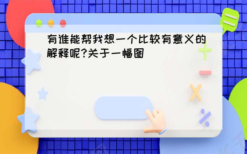 有谁能帮我想一个比较有意义的解释呢?关于一幅图