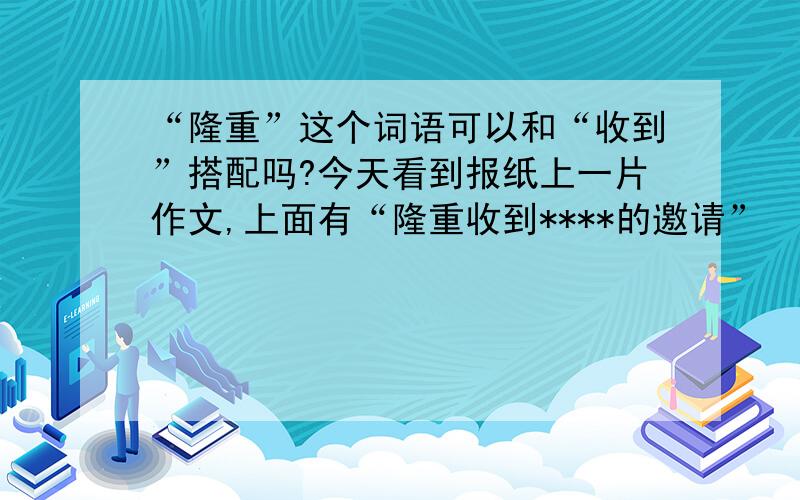 “隆重”这个词语可以和“收到”搭配吗?今天看到报纸上一片作文,上面有“隆重收到****的邀请”