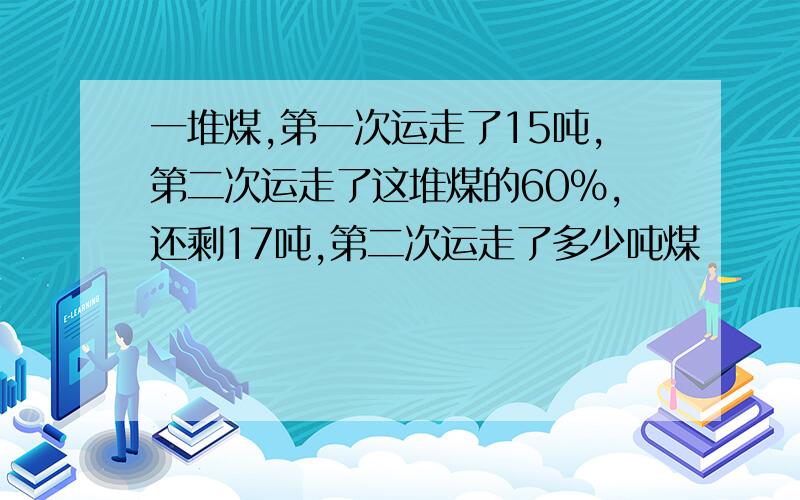 一堆煤,第一次运走了15吨,第二次运走了这堆煤的60%,还剩17吨,第二次运走了多少吨煤