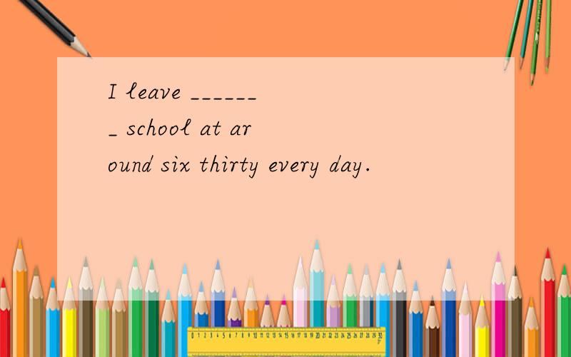 I leave _______ school at around six thirty every day.