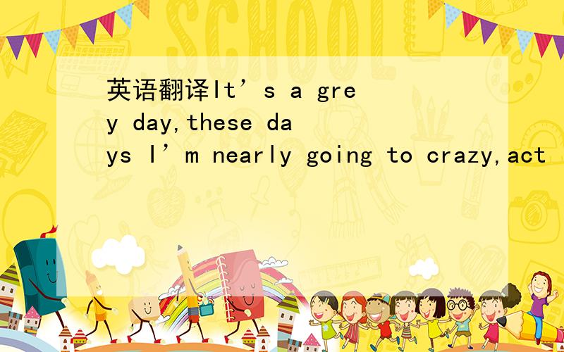 英语翻译It’s a grey day,these days I’m nearly going to crazy,act