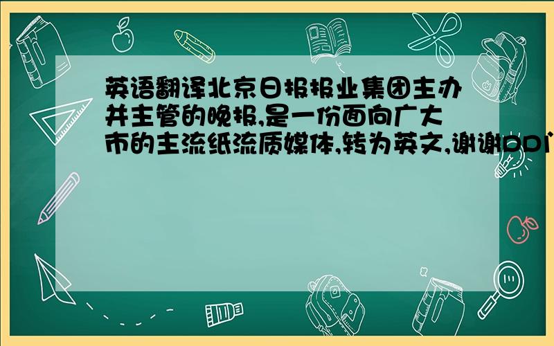 英语翻译北京日报报业集团主办并主管的晚报,是一份面向广大市的主流纸流质媒体,转为英文,谢谢DD门了.