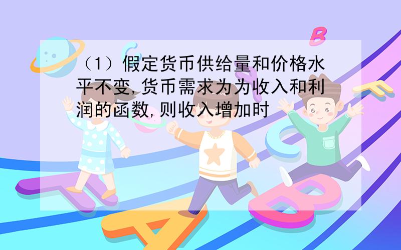 （1）假定货币供给量和价格水平不变,货币需求为为收入和利润的函数,则收入增加时