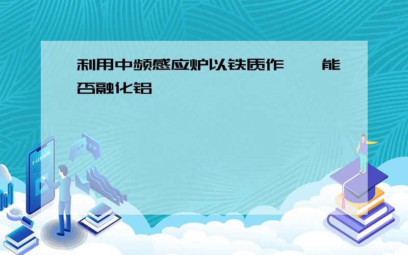 利用中频感应炉以铁质作坩埚能否融化铝