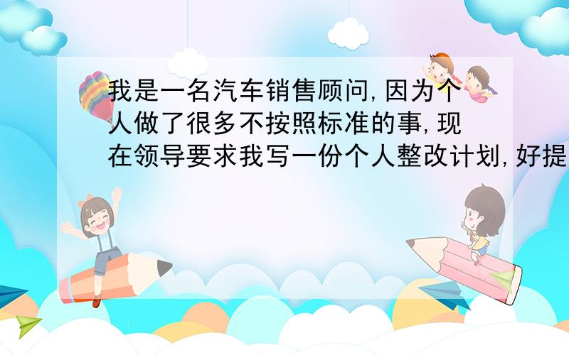 我是一名汽车销售顾问,因为个人做了很多不按照标准的事,现在领导要求我写一份个人整改计划,好提高自己