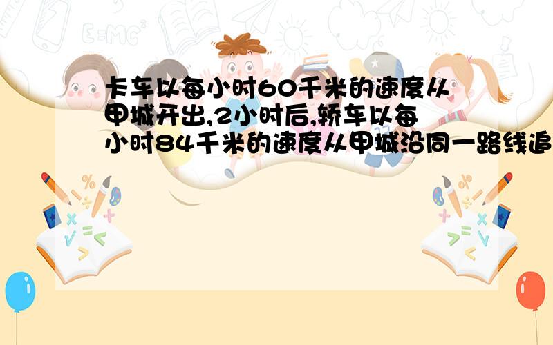 卡车以每小时60千米的速度从甲城开出,2小时后,轿车以每小时84千米的速度从甲城沿同一路线追赶卡车,多少