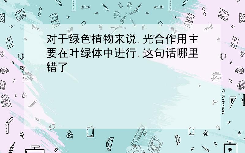 对于绿色植物来说,光合作用主要在叶绿体中进行,这句话哪里错了