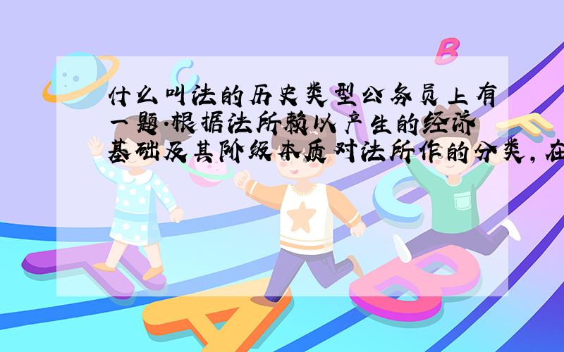 什么叫法的历史类型公务员上有一题.根据法所赖以产生的经济基础及其阶级本质对法所作的分类,在法学上称之为（）A.法律体系