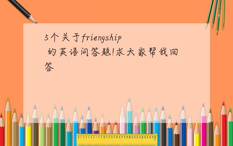 5个关于friengship 的英语问答题!求大家帮我回答