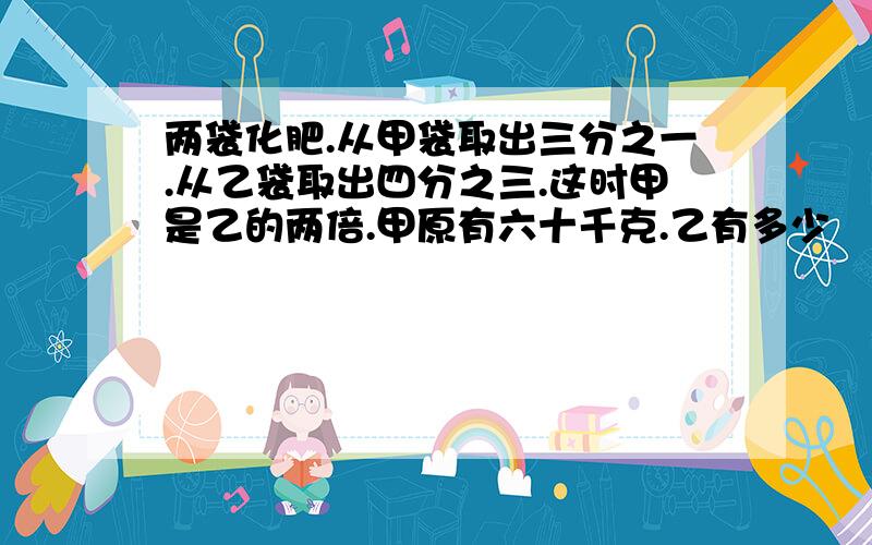 两袋化肥.从甲袋取出三分之一.从乙袋取出四分之三.这时甲是乙的两倍.甲原有六十千克.乙有多少