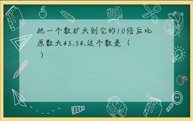 把一个数扩大到它的10倍后比原数大45.54,这个数是（ ）