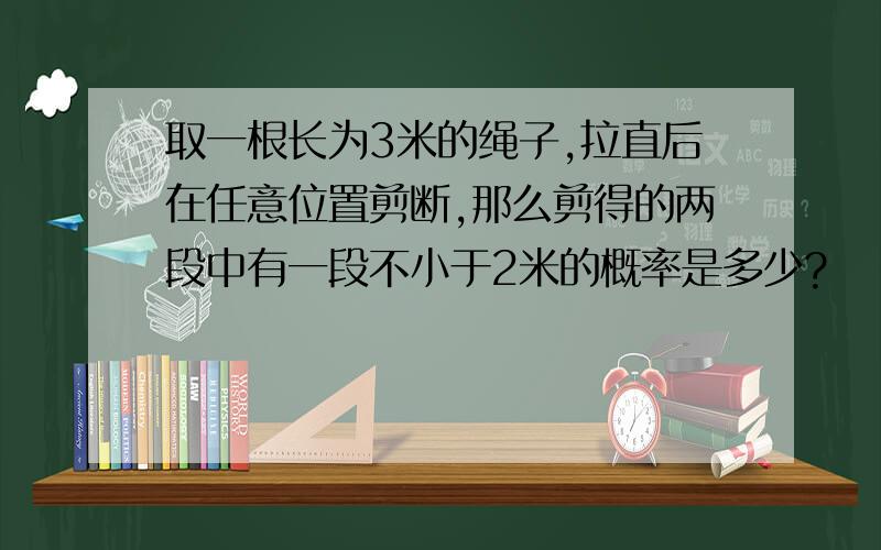 取一根长为3米的绳子,拉直后在任意位置剪断,那么剪得的两段中有一段不小于2米的概率是多少?