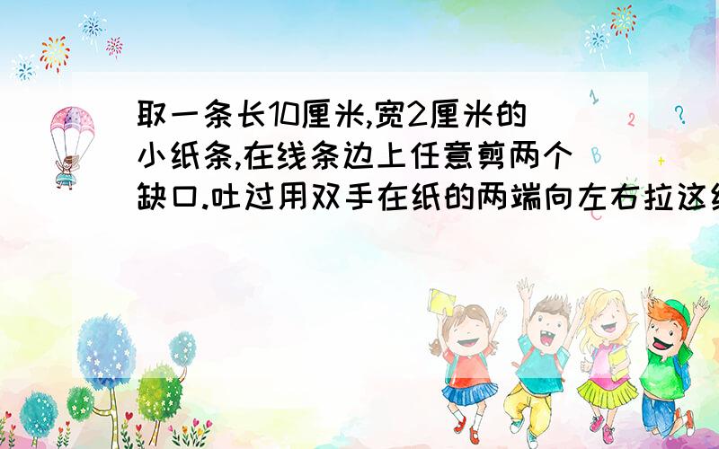 取一条长10厘米,宽2厘米的小纸条,在线条边上任意剪两个缺口.吐过用双手在纸的两端向左右拉这纸条,你猜想会分成几段.实际