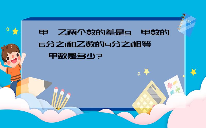 甲、乙两个数的差是9,甲数的6分之1和乙数的4分之1相等,甲数是多少?