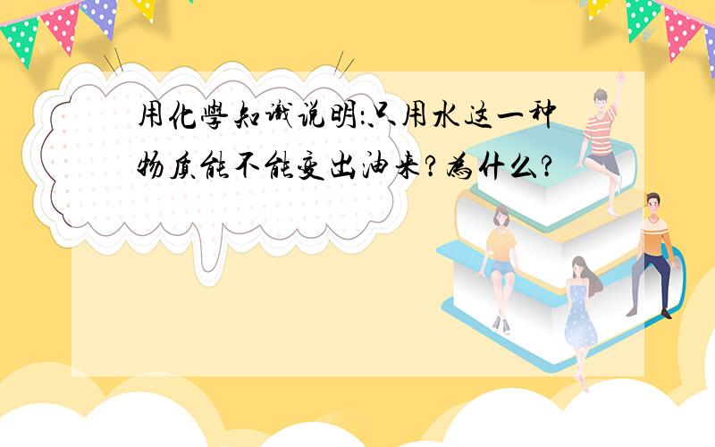 用化学知识说明：只用水这一种物质能不能变出油来?为什么?