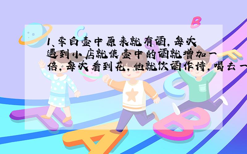 1、李白壶中原来就有酒,每次遇到小店就使壶中的酒就增加一倍,每次看到花,他就饮酒作诗,喝去一斗,这样,经过三次,最后就把