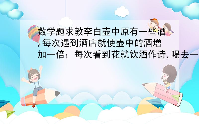 数学题求教李白壶中原有一些酒,每次遇到酒店就使壶中的酒增加一倍；每次看到花就饮酒作诗,喝去一斗.这样经过3次,壶中的酒全