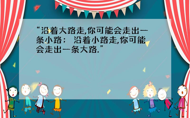 “沿着大路走,你可能会走出一条小路； 沿着小路走,你可能会走出一条大路.”