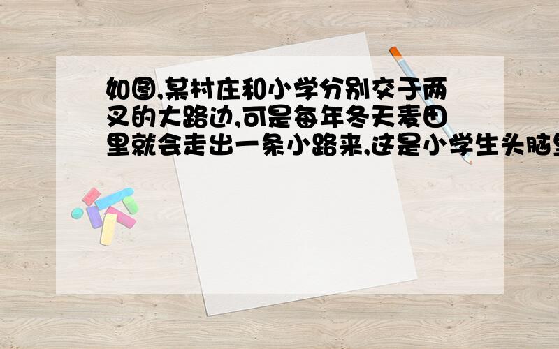 如图,某村庄和小学分别交于两叉的大路边,可是每年冬天麦田里就会走出一条小路来,这是小学生头脑里的一种什么想法构成的?你认