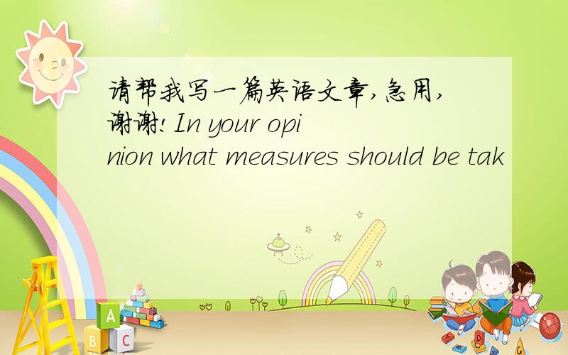 请帮我写一篇英语文章,急用,谢谢!In your opinion what measures should be tak