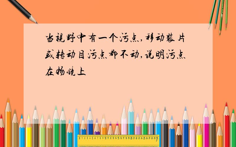 当视野中有一个污点,移动装片或转动目污点都不动,说明污点在物镜上