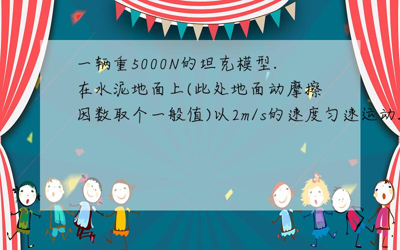 一辆重5000N的坦克模型.在水泥地面上(此处地面动摩擦因数取个一般值)以2m/s的速度匀速运动.求拉力和发动机功率