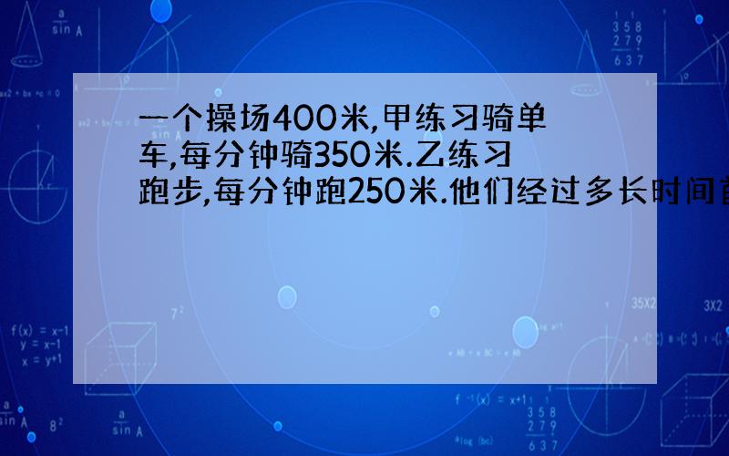 一个操场400米,甲练习骑单车,每分钟骑350米.乙练习跑步,每分钟跑250米.他们经过多长时间首次相遇?又经过多少时间