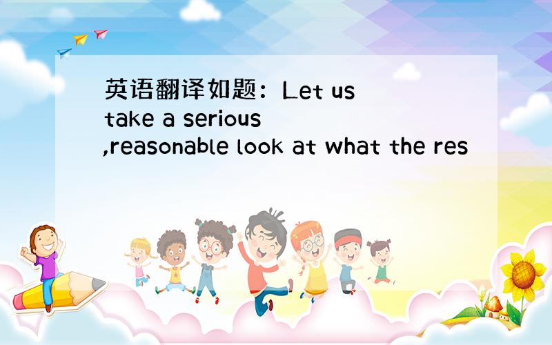 英语翻译如题：Let us take a serious,reasonable look at what the res