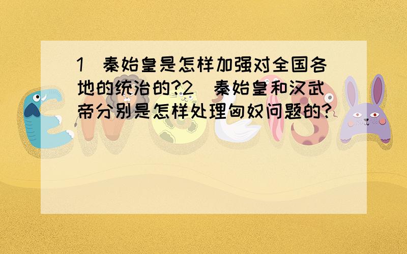 1．秦始皇是怎样加强对全国各地的统治的?2．秦始皇和汉武帝分别是怎样处理匈奴问题的?