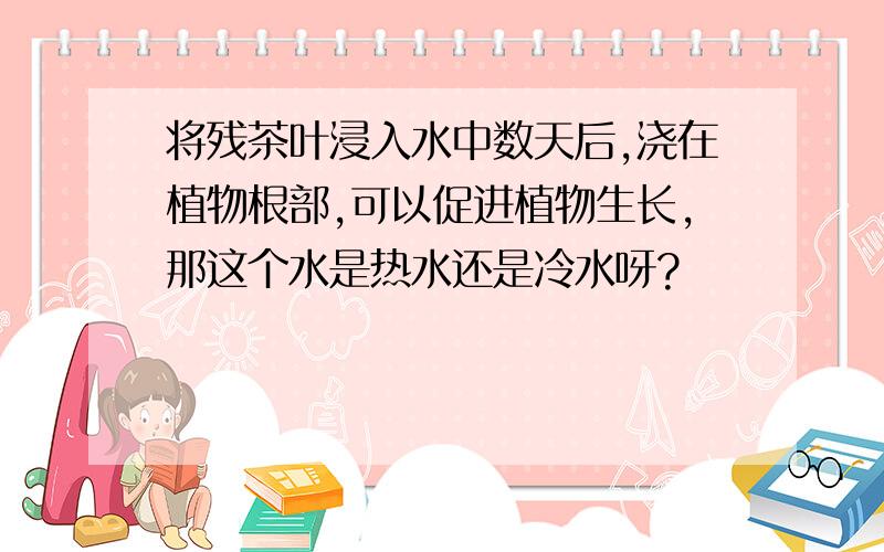 将残茶叶浸入水中数天后,浇在植物根部,可以促进植物生长,那这个水是热水还是冷水呀?