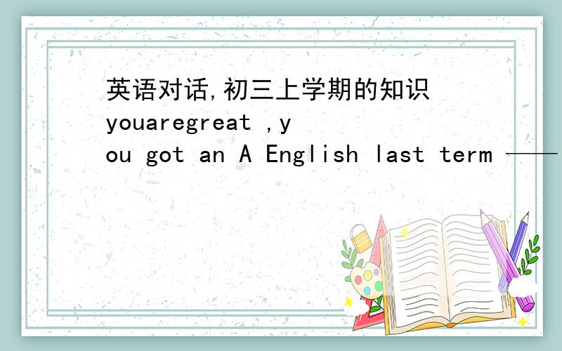 英语对话,初三上学期的知识 youaregreat ,you got an A English last term ——